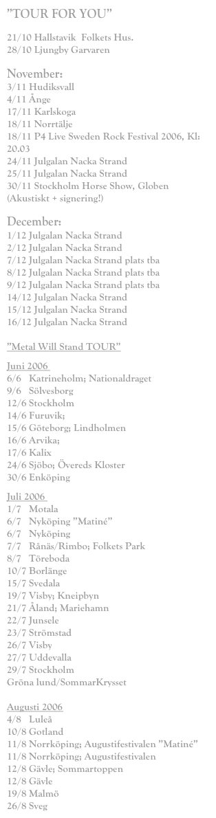 ”TOUR FOR YOU”

21/10 Hallstavik  Folkets Hus.
28/10 Ljungby Garvaren

November:
3/11 Hudiksvall
4/11 Ånge
17/11 Karlskoga
18/11 Norrtälje
18/11 P4 Live Sweden Rock Festival 2006, Kl: 20.03
24/11 Julgalan Nacka Strand
25/11 Julgalan Nacka Strand
30/11 Stockholm Horse Show, Globen (Akustiskt + signering!)

December:
1/12 Julgalan Nacka Strand
2/12 Julgalan Nacka Strand
7/12 Julgalan Nacka Strand plats tba
8/12 Julgalan Nacka Strand plats tba
9/12 Julgalan Nacka Strand plats tba
14/12 Julgalan Nacka Strand
15/12 Julgalan Nacka Strand
16/12 Julgalan Nacka Strand

”Metal Will Stand TOUR”
Juni 2006  6/6   Katrineholm; Nationaldraget 9/6   Sölvesborg 12/6 Stockholm 14/6 Furuvik;        15/6 Göteborg; Lindholmen 16/6 Arvika;  17/6 Kalix  24/6 Sjöbo; Övereds Kloster 30/6 Enköping
Juli 2006  1/7   Motala 6/7   Nyköping ”Matiné” 6/7   Nyköping 7/7   Rånäs/Rimbo; Folkets Park 8/7   Töreboda 10/7 Borlänge  15/7 Svedala 19/7 Visby; Kneipbyn 21/7 Åland; Mariehamn 22/7 Junsele 23/7 Strömstad 26/7 Visby 27/7 Uddevalla 29/7 Stockholm Gröna lund/SommarKrysset  Augusti 2006 4/8   Luleå 10/8 Gotland  11/8 Norrköping; Augustifestivalen ”Matiné” 11/8 Norrköping; Augustifestivalen 12/8 Gävle; Sommartoppen 12/8 Gävle 19/8 Malmö 26/8 Sveg